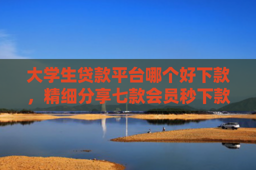 大学生贷款平台哪个好下款，精细分享七款会员秒下款贷款口子