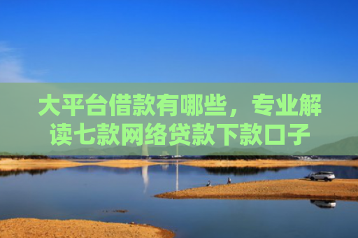 大平台借款有哪些，专业解读七款网络贷款下款口子