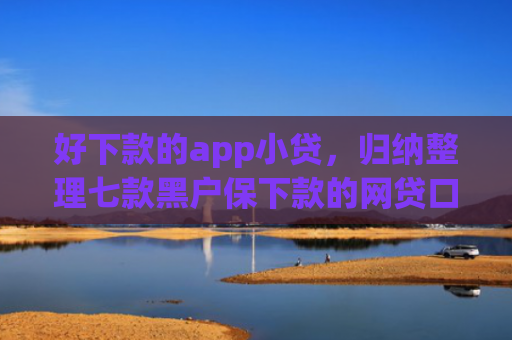 好下款的app小贷，归纳整理七款黑户保下款的网贷口子