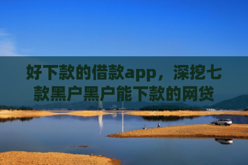 好下款的借款app，深挖七款黑户黑户能下款的网贷