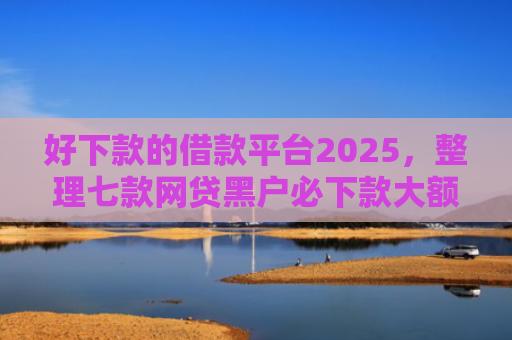 好下款的借款平台2025，整理七款网贷黑户必下款大额口子