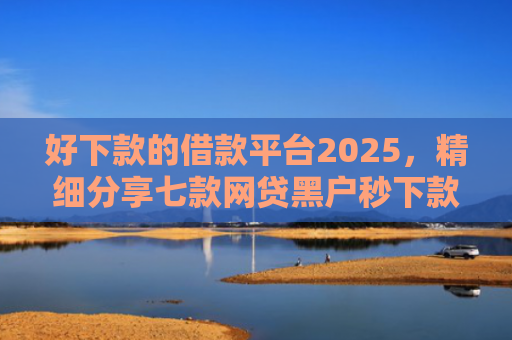 好下款的借款平台2025，精细分享七款网贷黑户秒下款的大额
