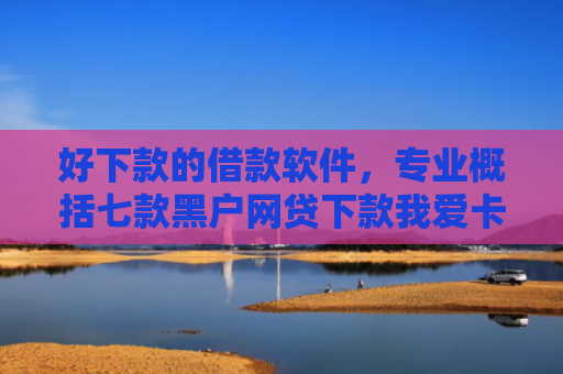 好下款的借款软件，专业概括七款黑户网贷下款我爱卡