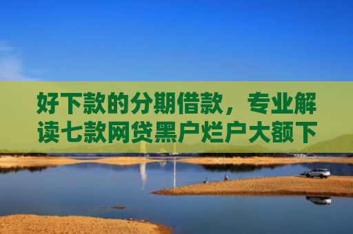 好下款的分期借款，专业解读七款网贷黑户烂户大额下款