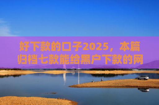 好下款的口子2025，本篇归档七款能给黑户下款的网贷