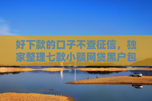 好下款的口子不查征信，独家整理七款小额网贷黑户包下款的