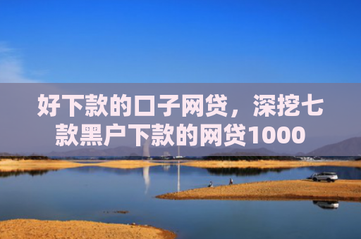 好下款的口子网贷，深挖七款黑户下款的网贷1000