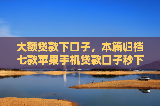 大额贷款下口子，本篇归档七款苹果手机贷款口子秒下款