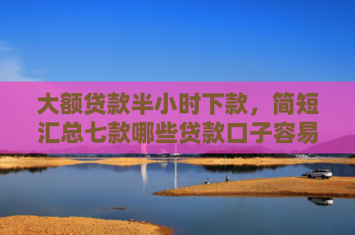 大额贷款半小时下款，简短汇总七款哪些贷款口子容易下款