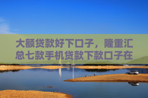 大额贷款好下口子，隆重汇总七款手机贷款下款口子在哪