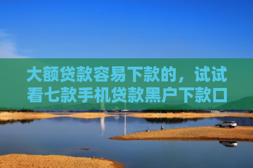 大额贷款容易下款的，试试看七款手机贷款黑户下款口子