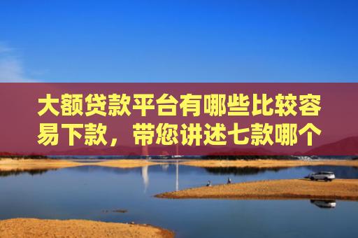 大额贷款平台有哪些比较容易下款，带您讲述七款哪个贷款口子好下款