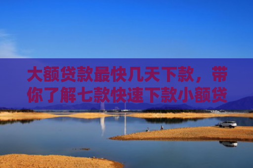 大额贷款最快几天下款，带你了解七款快速下款小额贷款口子