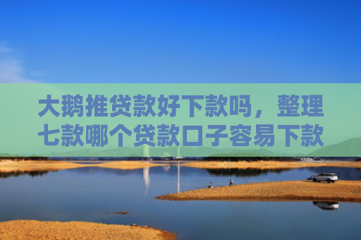 大鹅推贷款好下款吗，整理七款哪个贷款口子容易下款
