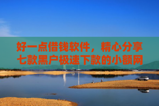 好一点借钱软件，精心分享七款黑户极速下款的小额网贷