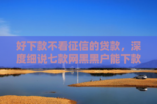 好下款不看征信的贷款，深度细说七款网黑黑户能下款的网贷
