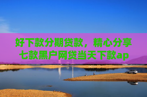 好下款分期贷款，精心分享七款黑户网贷当天下款app