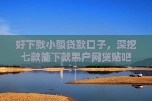 好下款小额贷款口子，深挖七款能下款黑户网贷贴吧