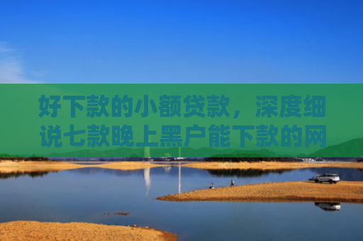 好下款的小额贷款，深度细说七款晚上黑户能下款的网贷