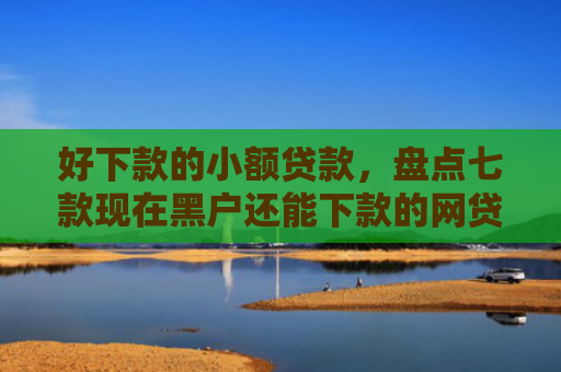 好下款的小额贷款，盘点七款现在黑户还能下款的网贷
