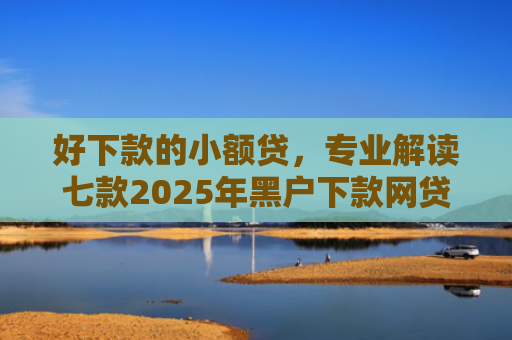好下款的小额贷，专业解读七款2025年黑户下款网贷