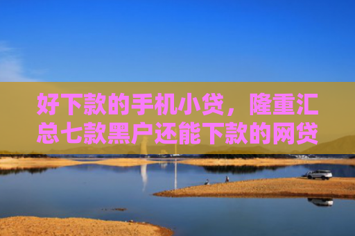 好下款的手机小贷，隆重汇总七款黑户还能下款的网贷大全