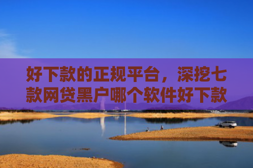好下款的正规平台，深挖七款网贷黑户哪个软件好下款