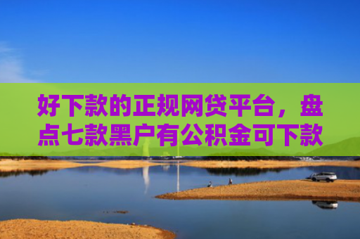 好下款的正规网贷平台，盘点七款黑户有公积金可下款网贷