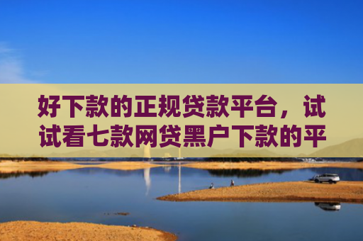 好下款的正规贷款平台，试试看七款网贷黑户下款的平台