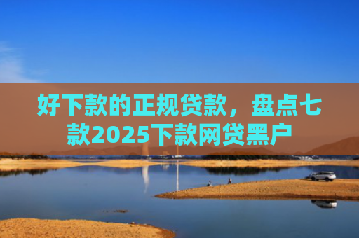 好下款的正规贷款，盘点七款2025下款网贷黑户