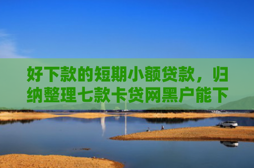 好下款的短期小额贷款，归纳整理七款卡贷网黑户能下款吗
