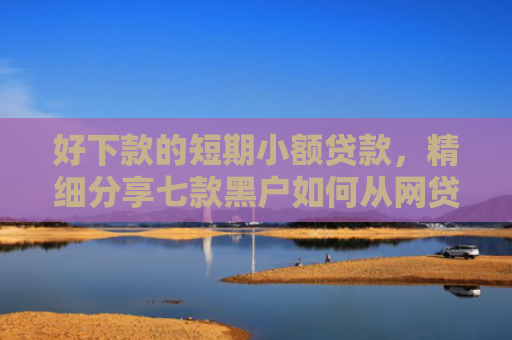 好下款的短期小额贷款，精细分享七款黑户如何从网贷上下款