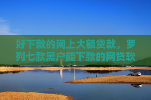 好下款的网上大额贷款，罗列七款黑户能下款的网贷软件