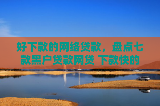 好下款的网络贷款，盘点七款黑户贷款网贷 下款快的