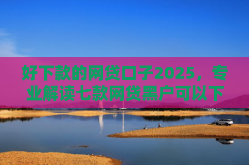 好下款的网贷口子2025，专业解读七款网贷黑户可以下款的