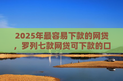 2025年最容易下款的网贷，罗列七款网贷可下款的口子
