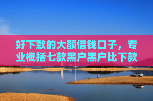 好下款的大额借钱口子，专业概括七款黑户黑户比下款的网贷