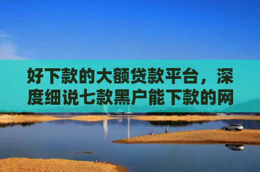 好下款的大额贷款平台，深度细说七款黑户能下款的网贷300
