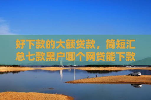 好下款的大额贷款，简短汇总七款黑户哪个网贷能下款快