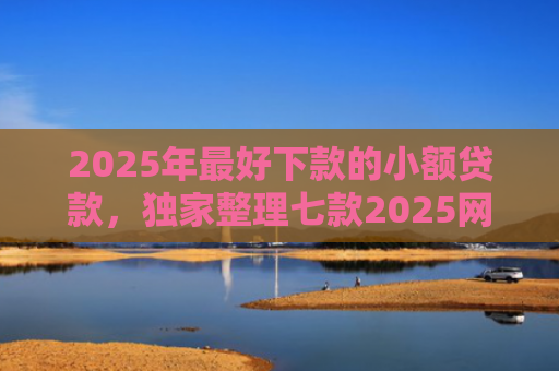 2025年最好下款的小额贷款，独家整理七款2025网贷秒下款口子