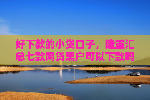 好下款的小贷口子，隆重汇总七款网贷黑户可以下款吗