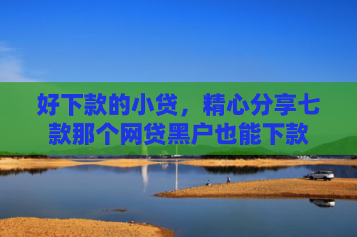 好下款的小贷，精心分享七款那个网贷黑户也能下款