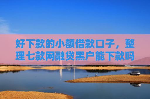 好下款的小额借款口子，整理七款网融贷黑户能下款吗