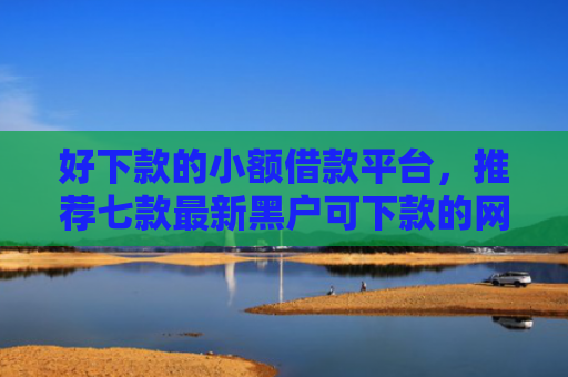 好下款的小额借款平台，推荐七款最新黑户可下款的网贷