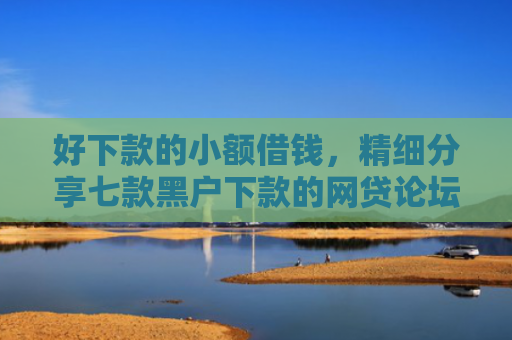 好下款的小额借钱，精细分享七款黑户下款的网贷论坛