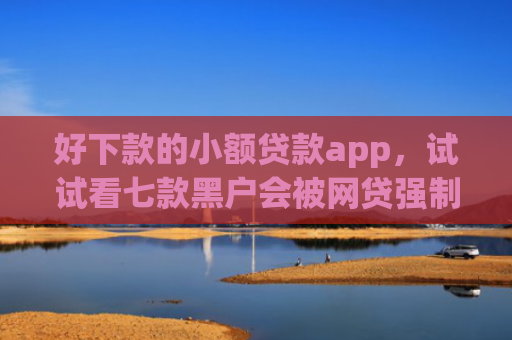 好下款的小额贷款app，试试看七款黑户会被网贷强制下款吗