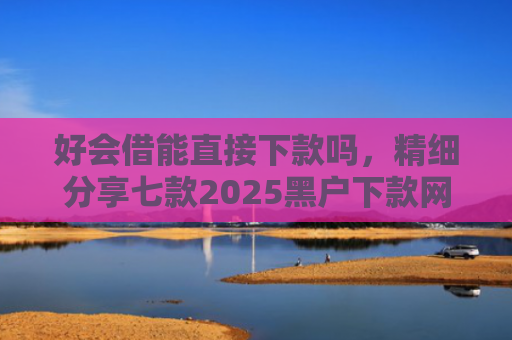 好会借能直接下款吗，精细分享七款2025黑户下款网贷