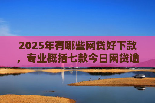2025年有哪些网贷好下款，专业概括七款今日网贷逾期下款口子