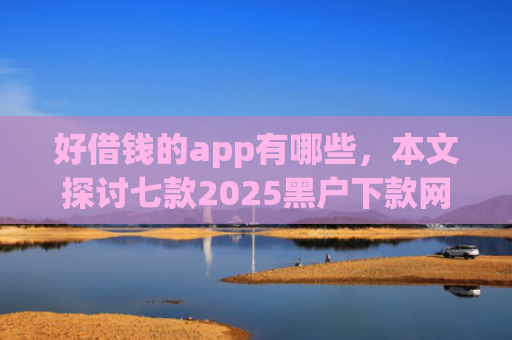 好借钱的app有哪些，本文探讨七款2025黑户下款网贷