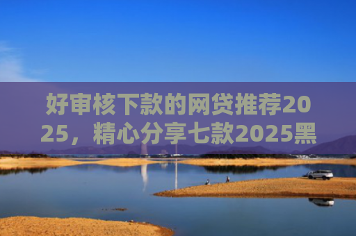 好审核下款的网贷推荐2025，精心分享七款2025黑户必下款网贷